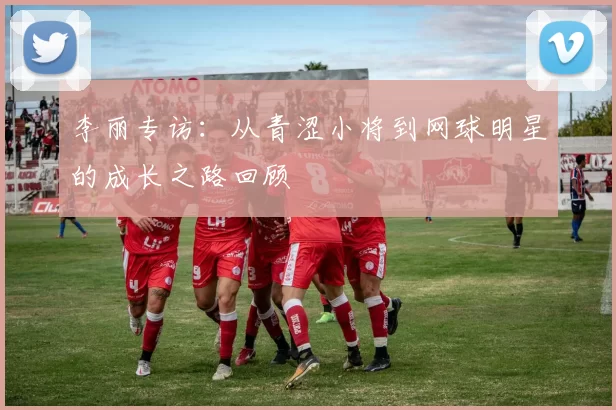 李丽专访：从青涩小将到网球明星的成长之路回顾